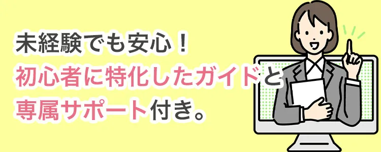 未経験でも安心！初心者に特化したガイドと専属サポート付き。